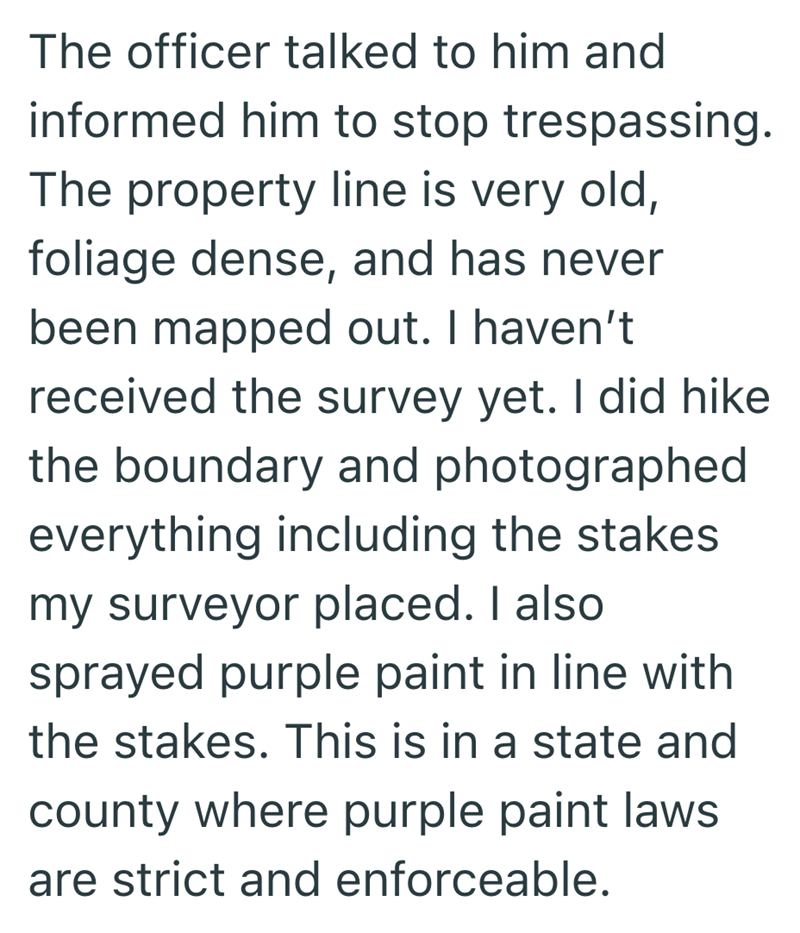 The officer talked to him and informed him to stop trespassing. The property line is very old, foliage dense, and has never been mapped out. I haven't received the survey yet. I did hike the boundary and photographed everything including the stakes my surveyor placed. I also sprayed purple paint in line with the stakes. This is in a state and county where purple paint laws are strict and enforceable.