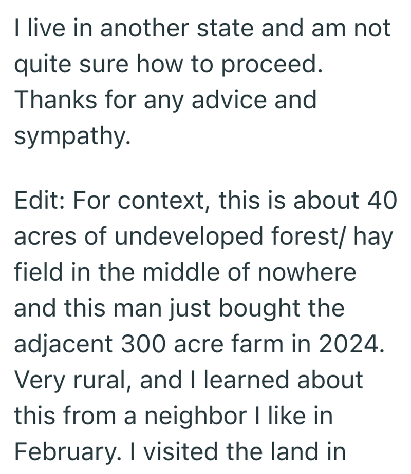 I live in another state and am not quite sure how to proceed. Thanks for any advice and sympathy. Edit: For context, this is about 40 acres of undeveloped forest/ hay field in the middle of nowhere and this man just bought the adjacent 300 acre farm in 2024. Very rural, and I learned about this from a neighbor I like in February. I visited the land in