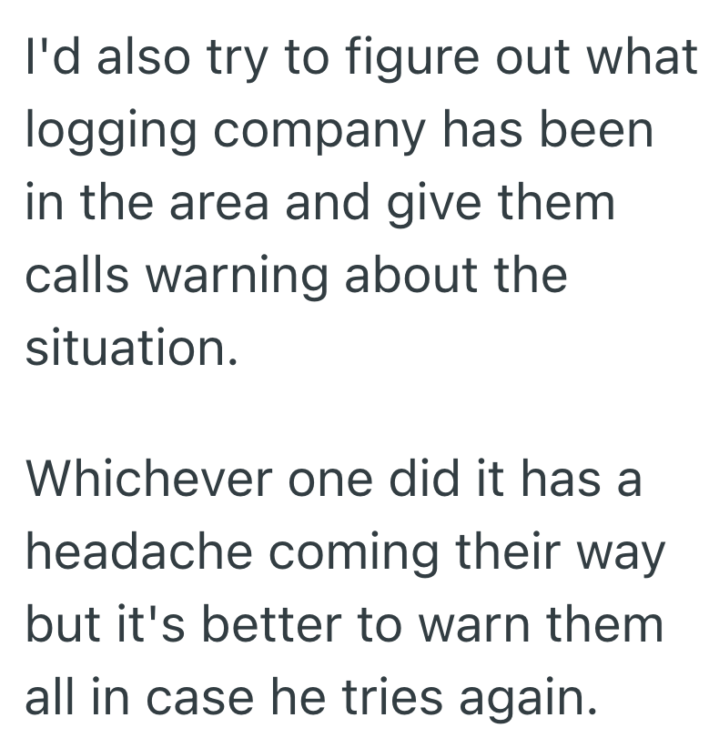I'd also try to figure out what logging company has been in the area and give them calls warning about the situation. Whichever one did it has a headache coming their way but it's better to warn them all in case he tries again.