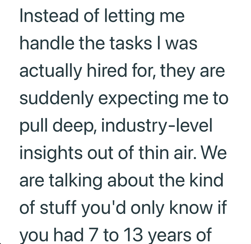 Instead of letting me handle the tasks I was actually hired for, they are suddenly expecting me to pull deep, industry-level insights out of thin air. We are talking about the kind. of stuff you'd only know if you had 7 to 13 years of
