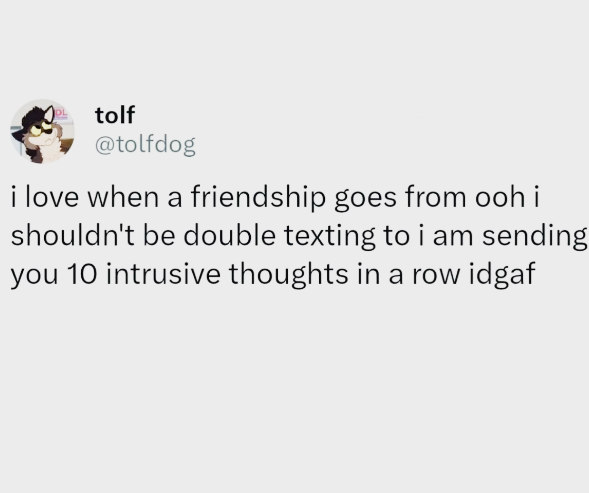 tolf @tolfdog i love when a friendship goes from ooh i shouldn't be double texting to i am sending you 10 intrusive thoughts in a row idgaf