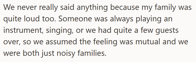 We never really said anything because my family was quite loud too. Someone was always playing an instrument, singing, or we had quite a few guests over, so we assumed the feeling was mutual and we were both just noisy families.