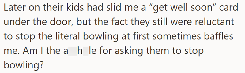 Later on their kids had slid me a "get well soon" card under the door, but the fact they still were reluctant to stop the literal bowling at first sometimes baffles me. Am I the ah_le for asking them to stop bowling?