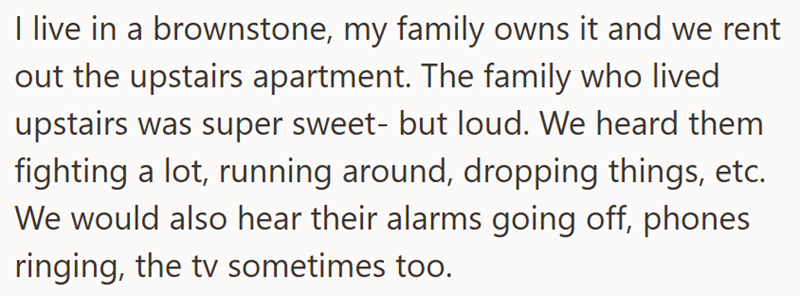 I live in a brownstone, my family owns it and we rent out the upstairs apartment. The family who lived upstairs was super sweet- but loud. We heard them fighting a lot, running around, dropping things, etc. We would also hear their alarms going off, phones ringing, the tv sometimes too.