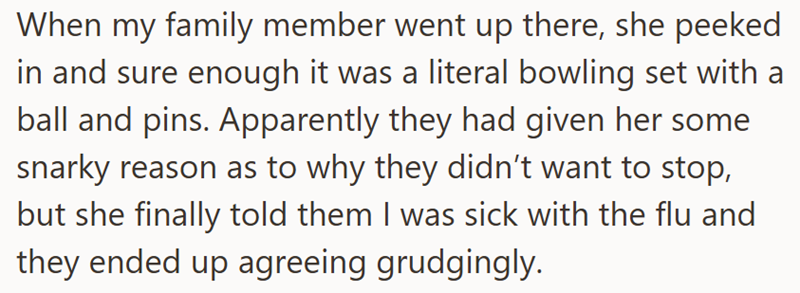 When my family member went up there, she peeked in and sure enough it was a literal bowling set with a ball and pins. Apparently they had given her some snarky reason as to why they didn't want to stop, but she finally told them I was sick with the flu and they ended up agreeing grudgingly.