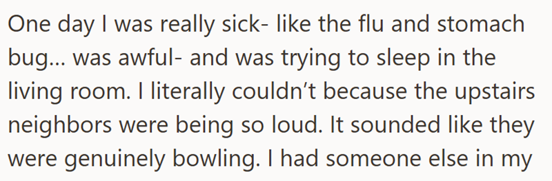 One day I was really sick- like the flu and stomach bug... was awful- and was trying to sleep in the living room. I literally couldn't because the upstairs neighbors were being so loud. It sounded like they were genuinely bowling. I had someone else in my