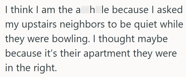 I think I am the a hle because I asked my upstairs neighbors to be quiet while they were bowling. I thought maybe because it's their apartment they were in the right.