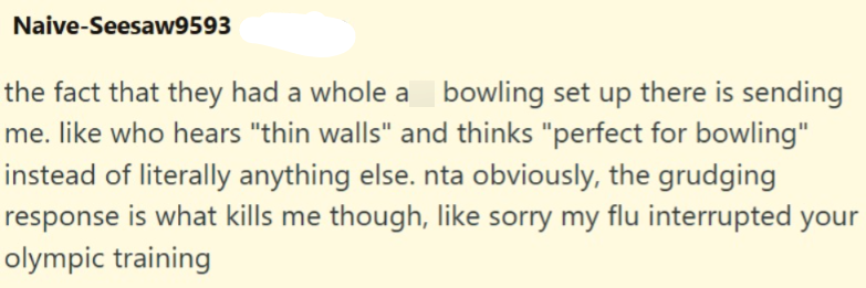 Naive-Seesaw9593 the fact that they had a whole a bowling set up there is sending me. like who hears "thin walls" and thinks "perfect for bowling" instead of literally anything else. nta obviously, the grudging response is what kills me though, like sorry my flu interrupted your olympic training