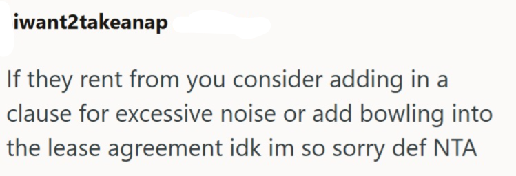 iwant2takeanap If they rent from you consider adding in a clause for excessive noise or add bowling into the lease agreement idk im so sorry def NTA