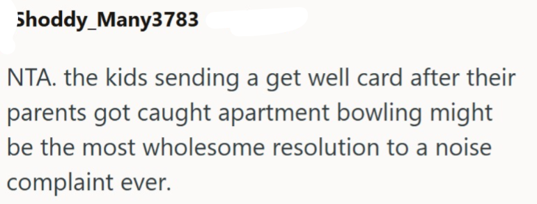 Shoddy_Many3783 NTA. the kids sending a get well card after their parents got caught apartment bowling might be the most wholesome resolution to a noise complaint ever.