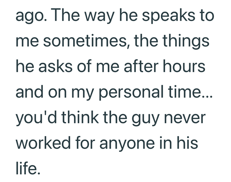 ago. The way he speaks to me sometimes, the things he asks of me after hours and on my personal time... you'd think the guy never worked for anyone in his life.