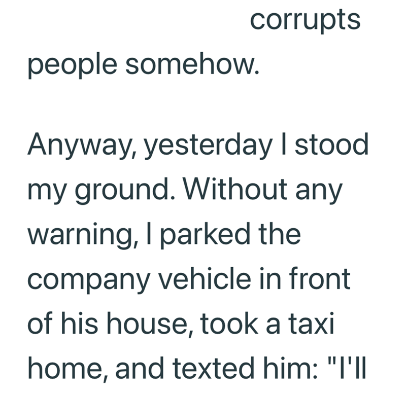 people somehow. corrupts Anyway, yesterday I stood my ground. Without any warning, I parked the company vehicle in front of his house, took a taxi home, and texted him: "I'll