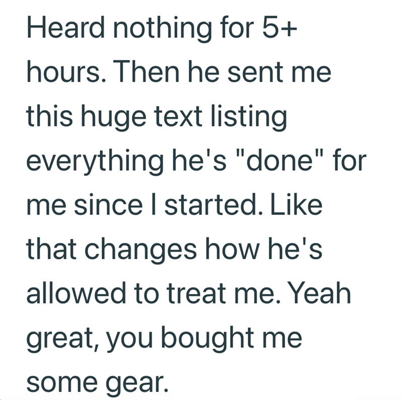 Heard nothing for 5+ hours. Then he sent me this huge text listing everything he's "done" for me since I started. Like that changes how he's allowed to treat me. Yeah great, you bought me some gear.