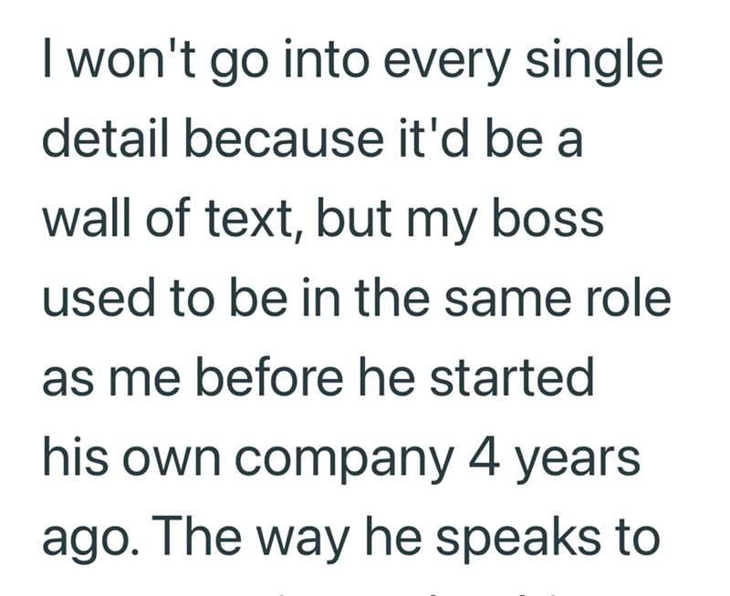 I won't go into every single detail because it'd be a wall of text, but my boss used to be in the same role as me before he started his own company 4 years ago. The way he speaks to