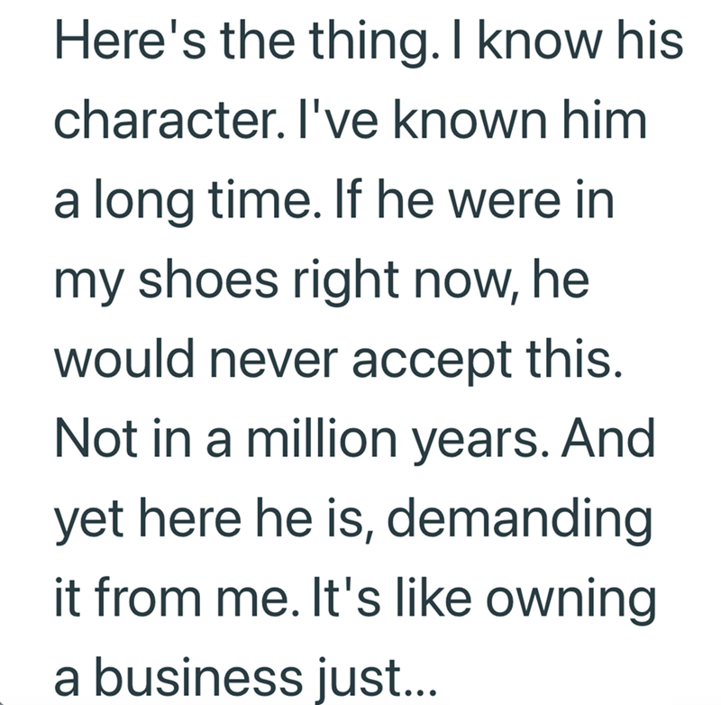 Here's the thing. I know his character. I've known him a long time. If he were in my shoes right now, he would never accept this. Not in a million years. And yet here he is, demanding it from me. It's like owning a business just...