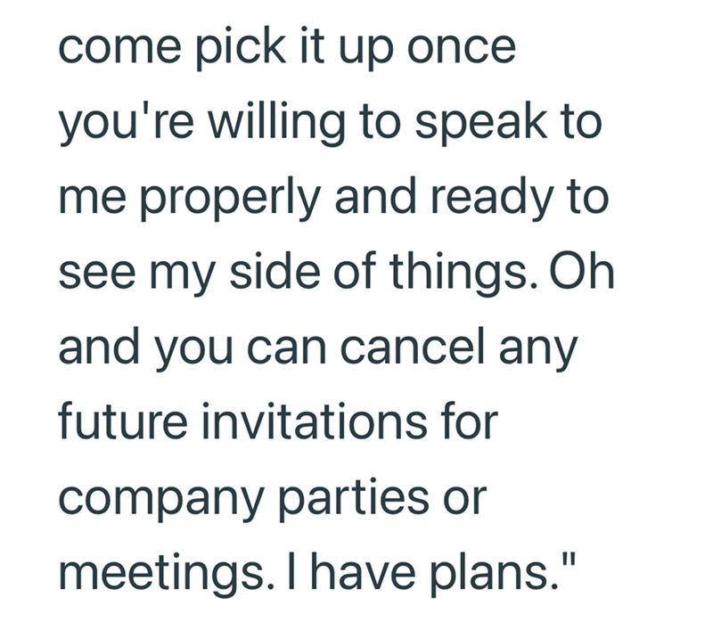 come pick it up once you're willing to speak to me properly and ready to see my side of things. Oh and you can cancel any future invitations for company parties or meetings. I have plans."