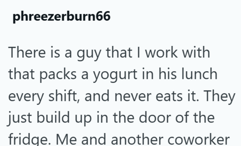 phreezerburn66 There is a guy that I work with that packs a yogurt in his lunch every shift, and never eats it. They just build up in the door of the fridge. Me and another coworker