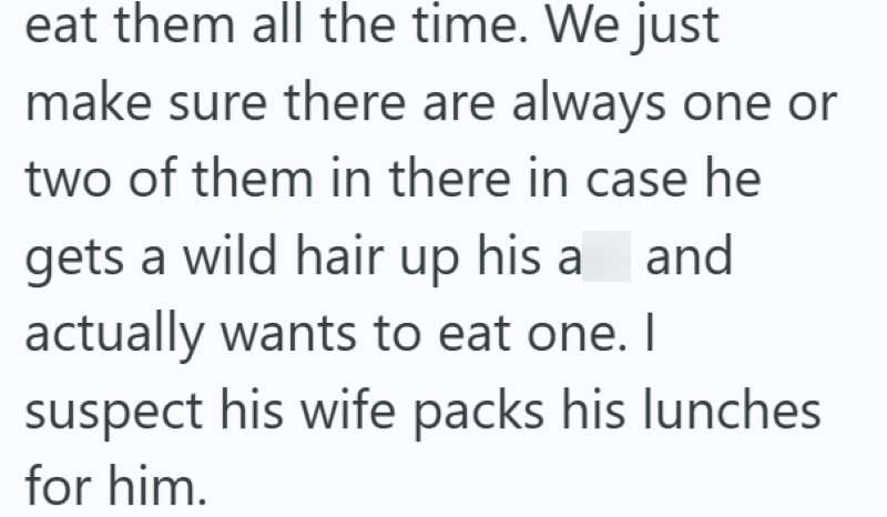 eat them all the time. We just make sure there are always one or two of them in there in case he gets a wild hair up his a and actually wants to eat one. I suspect his wife packs his lunches for him.
