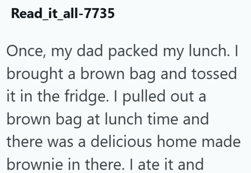 Read_it_all-7735 Once, my dad packed my lunch. I brought a brown bag and tossed it in the fridge. I pulled out a brown bag at lunch time and there was a delicious home made brownie in there. I ate it and