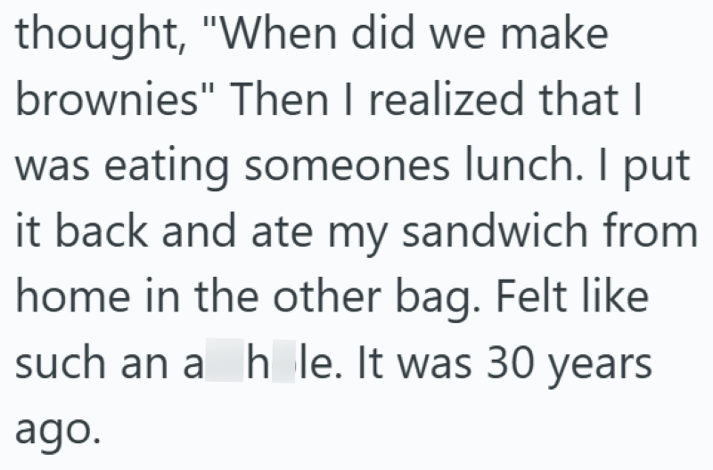 thought, "When did we make brownies" Then I realized that I was eating someones lunch. I put it back and ate my sandwich from home in the other bag. Felt like such an a h le. It was 30 years ago.