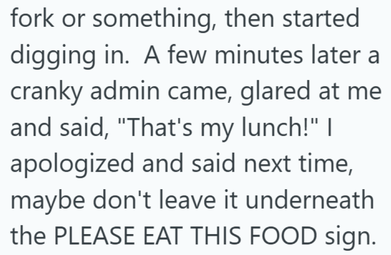 fork or something, then started digging in. A few minutes later a cranky admin came, glared at me and said, "That's my lunch!" I apologized and said next time, maybe don't leave it underneath the PLEASE EAT THIS FOOD sign.