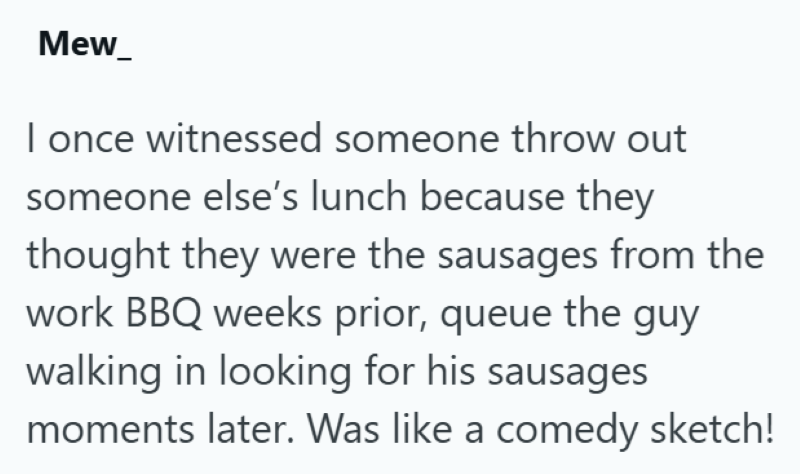 Mew_ I once witnessed someone throw out someone else's lunch because they thought they were the sausages from the work BBQ weeks prior, queue the guy walking in looking for his sausages moments later. Was like a comedy sketch!