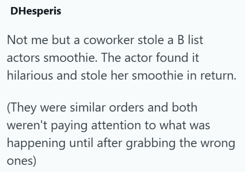 DHesperis Not me but a coworker stole a B list actors smoothie. The actor found it hilarious and stole her smoothie in return. (They were similar orders and both weren't paying attention to what was happening until after grabbing the wrong ones)