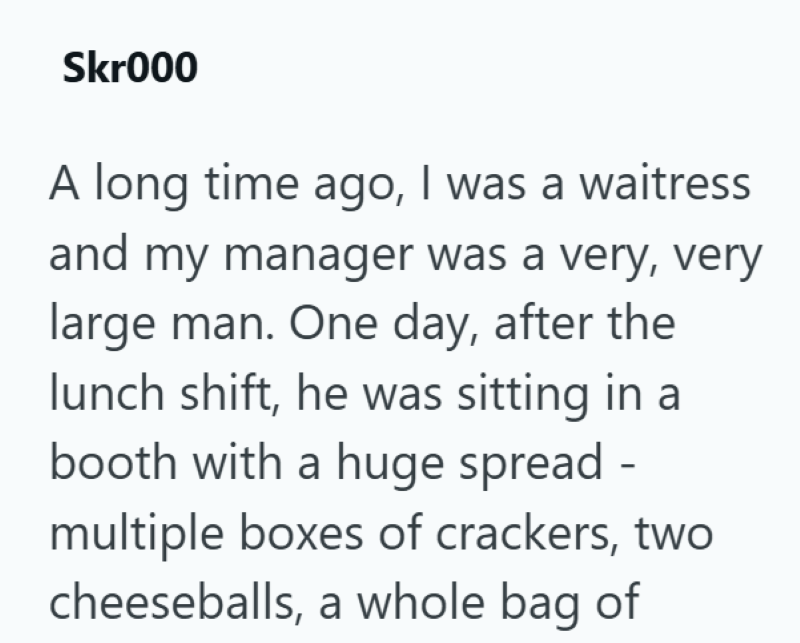 Skr000 A long time ago, I was a waitress and my manager was a very, very large man. One day, after the lunch shift, he was sitting in a booth with a huge spread - multiple boxes of crackers, two cheeseballs, a whole bag of