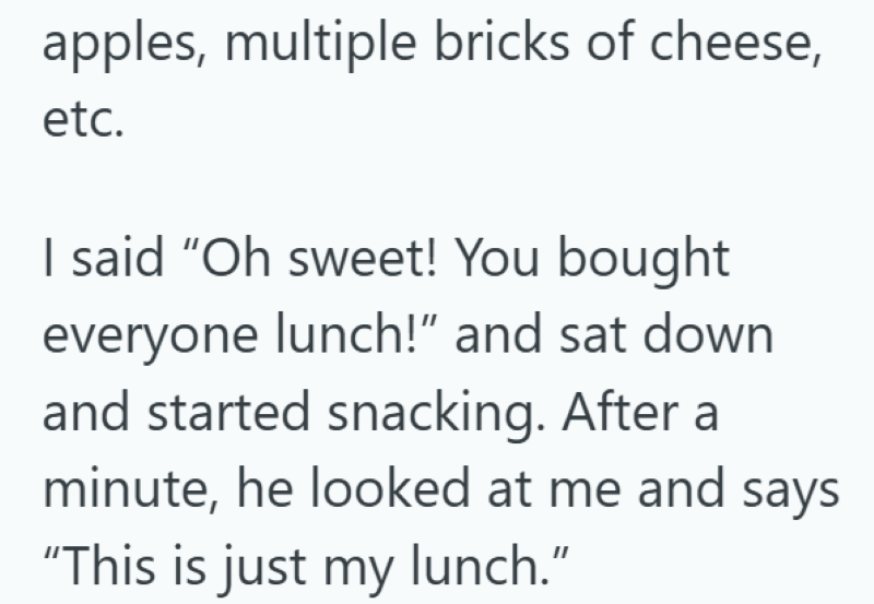 apples, multiple bricks of cheese, etc. I said "Oh sweet! You bought everyone lunch!" and sat down and started snacking. After a minute, he looked at me and says "This is just my lunch."