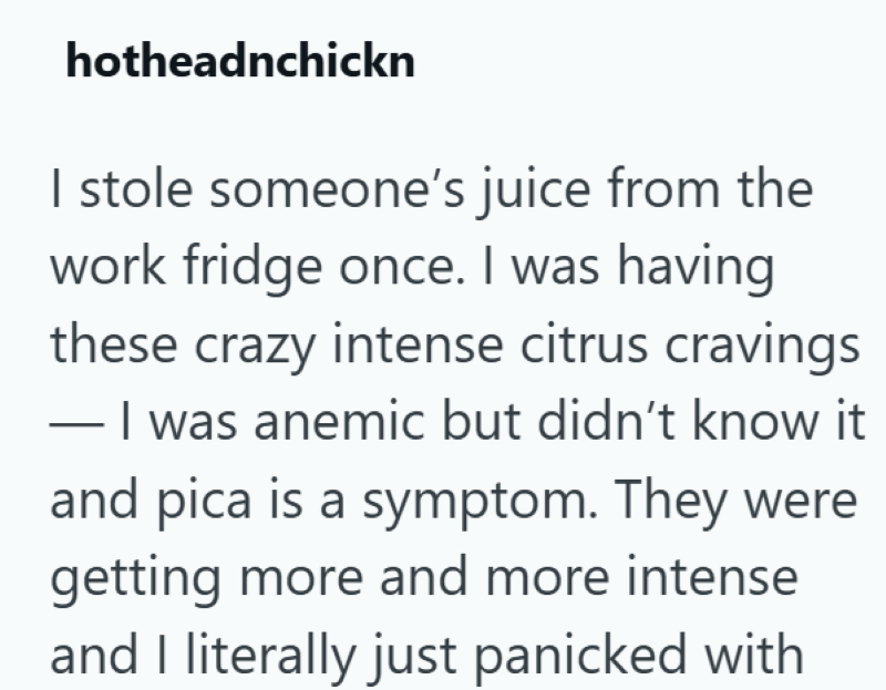 hotheadnchickn I stole someone's juice from the work fridge once. I was having these crazy intense citrus cravings - I was anemic but didn't know it and pica is a symptom. They were getting more and more intense and I literally just panicked with