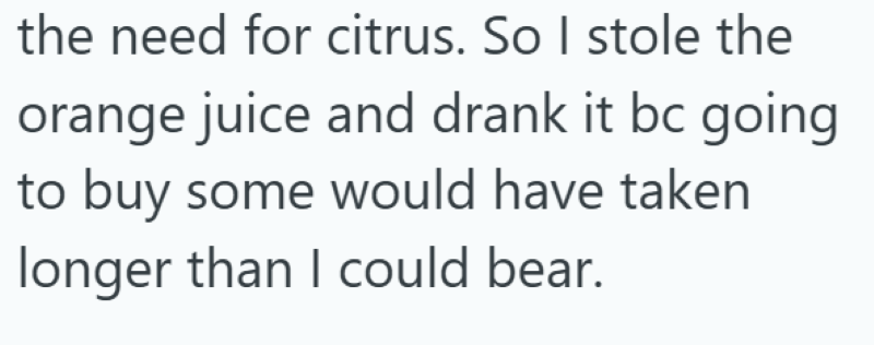 the need for citrus. So I stole the orange juice and drank it bc going to buy some would have taken longer than I could bear.