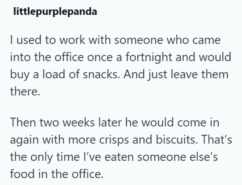 littlepurplepanda I used to work with someone who came into the office once a fortnight and would buy a load of snacks. And just leave them there. Then two weeks later he would come in again with more crisps and biscuits. That's the only time I've eaten someone else's food in the office.