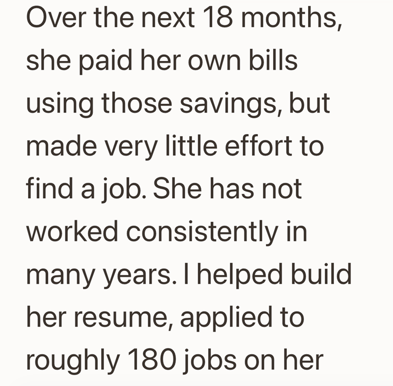 Over the next 18 months, she paid her own bills using those savings, but made very little effort to find a job. She has not worked consistently in many years. I helped build her resume, applied to roughly 180 jobs on her