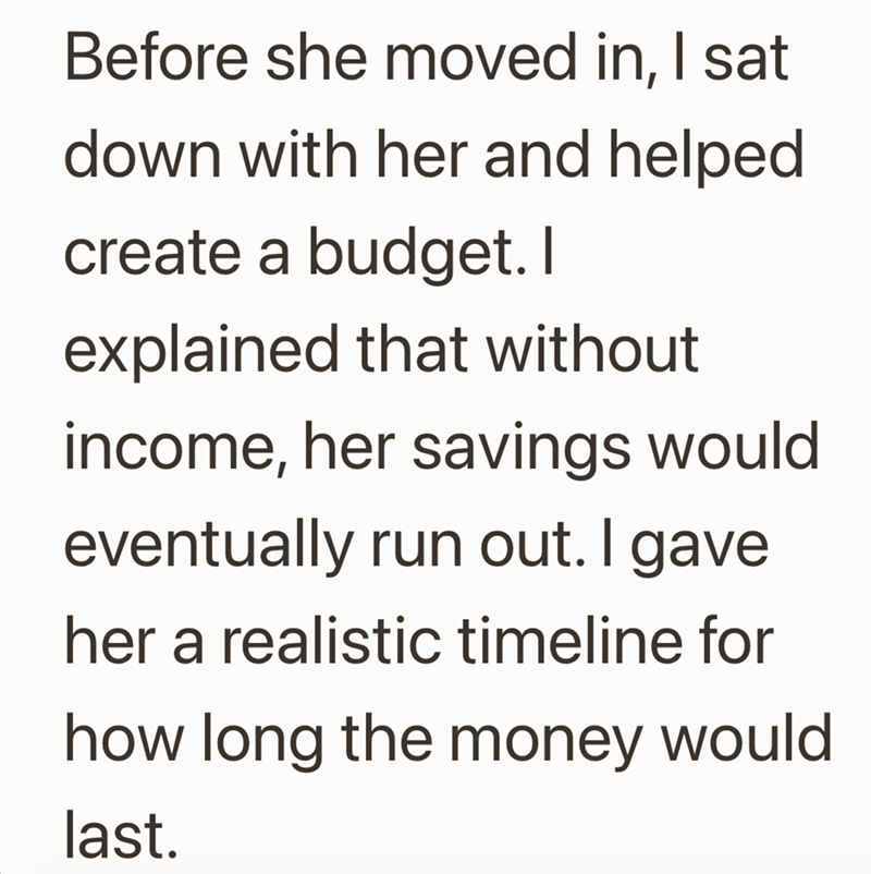 Before she moved in, I sat down with her and helped create a budget. I explained that without income, her savings would eventually run out. I gave her a realistic timeline for how long the money would last.