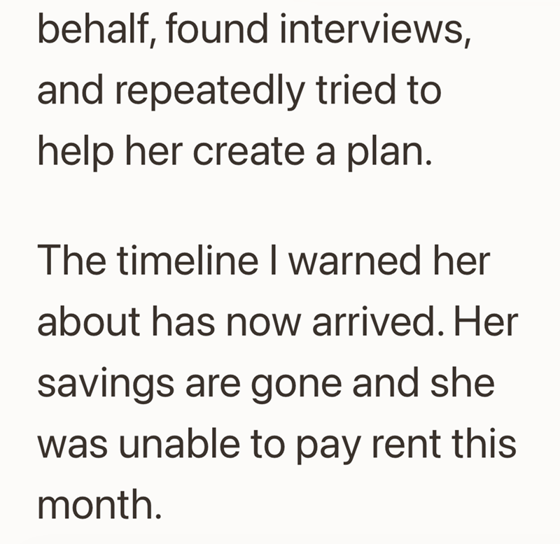 behalf, found interviews, and repeatedly tried to help her create a plan. The timeline I warned her about has now arrived. Her savings are gone and she was unable to pay rent this month.
