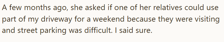 A few months ago, she asked if one of her relatives could use part of my driveway for a weekend because they were visiting and street parking was difficult. I said sure.