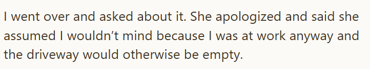 I went over and asked about it. She apologized and said she assumed I wouldn't mind because I was at work anyway and the driveway would otherwise be empty.
