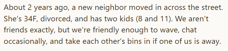 About 2 years ago, a new neighbor moved in across the street. She's 34F, divorced, and has two kids (8 and 11). We aren't friends exactly, but we're friendly enough to wave, chat occasionally, and take each other's bins in if one of us is away.