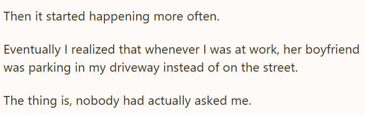 Then it started happening more often. Eventually I realized that whenever I was at work, her boyfriend was parking in my driveway instead of on the street. The thing is, nobody had actually asked me.