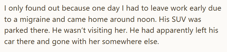 I only found out because one day I had to leave work early due to a migraine and came home around noon. His SUV was parked there. He wasn't visiting her. He had apparently left his car there and gone with her somewhere else.