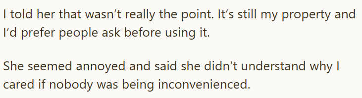 I told her that wasn't really the point. It's still my property and I'd prefer people ask before using it. She seemed annoyed and said she didn't understand why I cared if nobody was being inconvenienced.