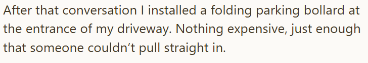 After that conversation I installed a folding parking bollard at the entrance of my driveway. Nothing expensive, just enough that someone couldn't pull straight in.