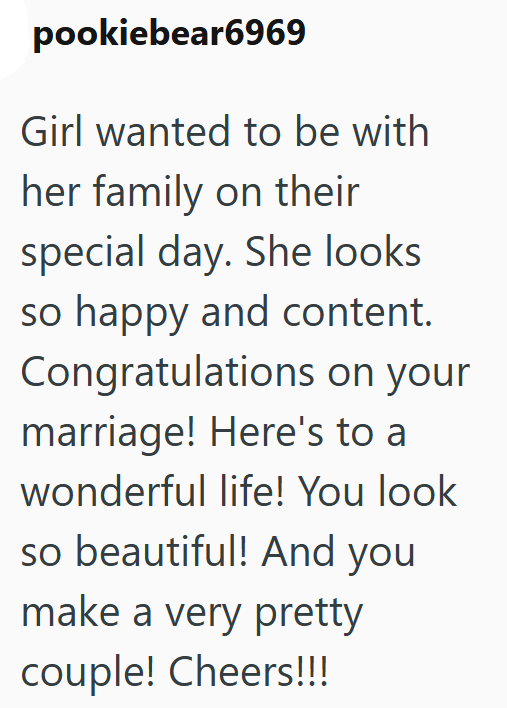 pookiebear6969 Girl wanted to be with her family on their special day. She looks so happy and content. Congratulations on your marriage! Here's to a wonderful life! You look so beautiful! And you make a very pretty couple! Cheers!!!