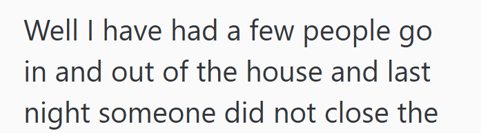 Well I have had a few people go in and out of the house and last night someone did not close the