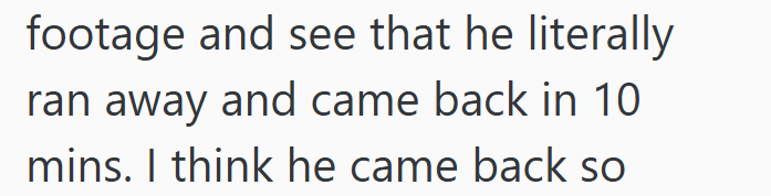 footage and see that he literally ran away and came back in 10 mins. I think he came back so