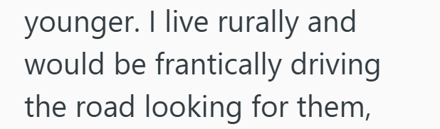 younger. I live rurally and would be frantically driving the road looking for them,