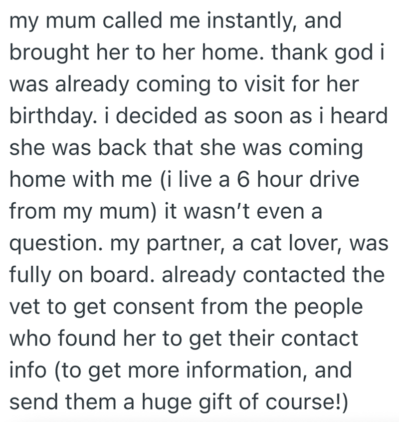 my mum called me instantly, and brought her to her home. thank god i was already coming to visit for her birthday. i decided as soon as i heard she was back that she was coming home with me (i live a 6 hour drive from my mum) it wasn't even a question. my partner, a cat lover, was fully on board. already contacted the vet to get consent from the people who found her to get their contact info (to get more information, and send them a huge gift of course!)