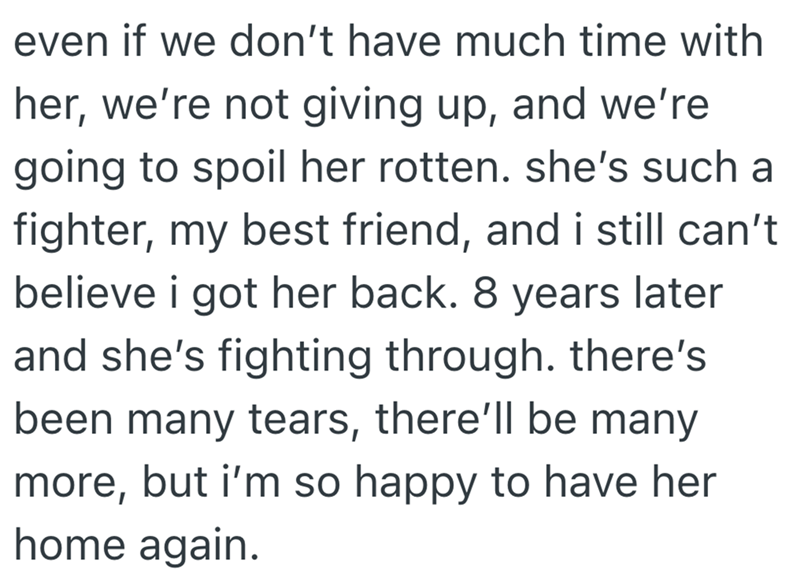 even if we don't have much time with her, we're not giving up, and we're going to spoil her rotten. she's such a fighter, my best friend, and i still can't believe i got her back. 8 years later and she's fighting through. there's been many tears, there'll be many more, but i'm so happy to have her home again.