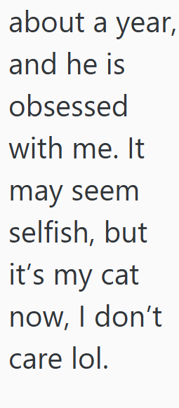 about a year, and he is obsessed with me. It may seem selfish, but it's my cat now, I don't care lol.