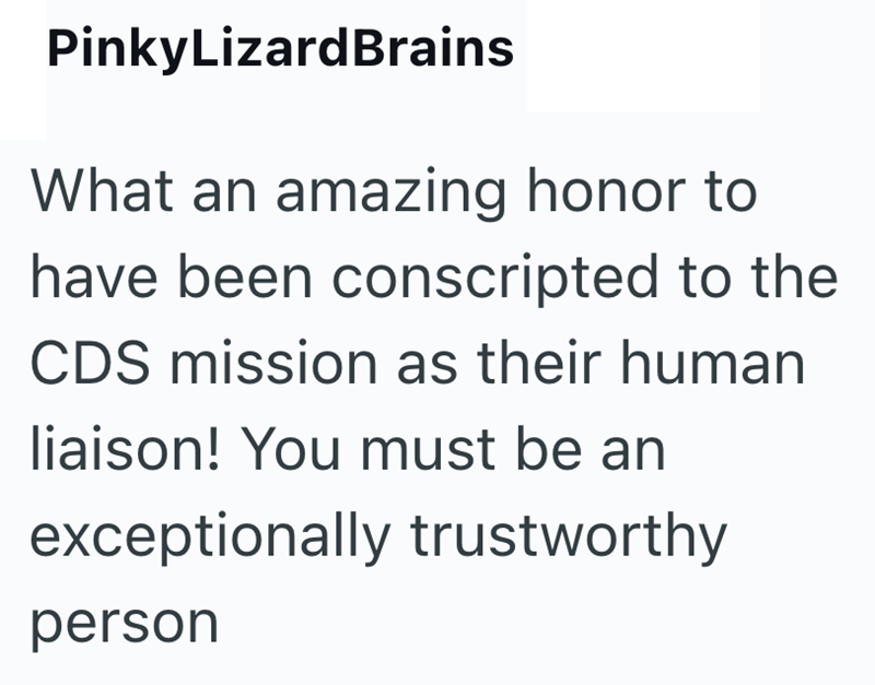 PinkyLizardBrains What an amazing honor to have been conscripted to the CDS mission as their human liaison! You must be an exceptionally trustworthy person